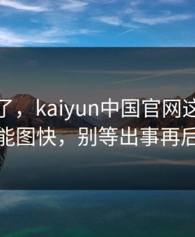 我后悔了，kaiyun中国官网这事真的不能图快，别等出事再后悔