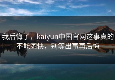 我后悔了，kaiyun中国官网这事真的不能图快，别等出事再后悔