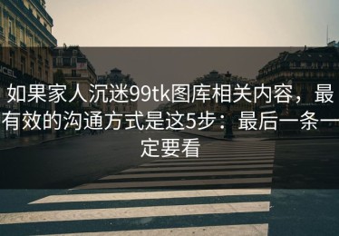 如果家人沉迷99tk图库相关内容，最有效的沟通方式是这5步：最后一条一定要看