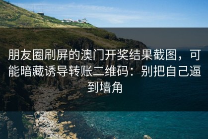 朋友圈刷屏的澳门开奖结果截图，可能暗藏诱导转账二维码：别把自己逼到墙角
