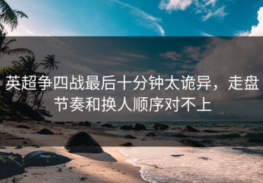 英超争四战最后十分钟太诡异，走盘节奏和换人顺序对不上