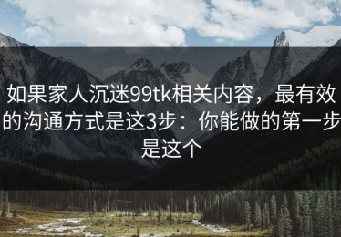 如果家人沉迷99tk相关内容，最有效的沟通方式是这3步：你能做的第一步是这个