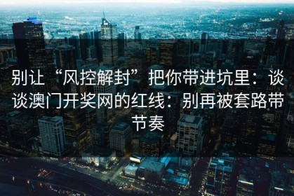 别让“风控解封”把你带进坑里：谈谈澳门开奖网的红线：别再被套路带节奏