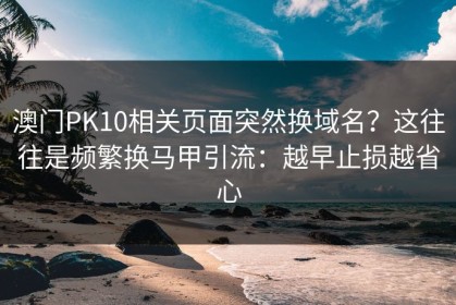 澳门PK10相关页面突然换域名？这往往是频繁换马甲引流：越早止损越省心