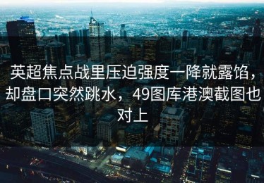 英超焦点战里压迫强度一降就露馅，却盘口突然跳水，49图库港澳截图也对上