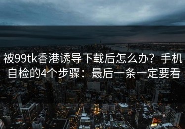 被99tk香港诱导下载后怎么办？手机自检的4个步骤：最后一条一定要看