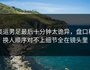 奥运男足最后十分钟太诡异，盘口和换人顺序对不上细节全在镜头里
