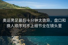 奥运男足最后十分钟太诡异，盘口和换人顺序对不上细节全在镜头里