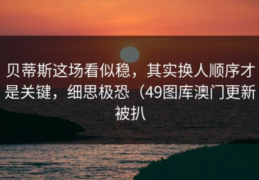 贝蒂斯这场看似稳，其实换人顺序才是关键，细思极恐（49图库澳门更新被扒