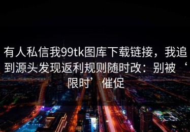 有人私信我99tk图库下载链接，我追到源头发现返利规则随时改：别被‘限时’催促
