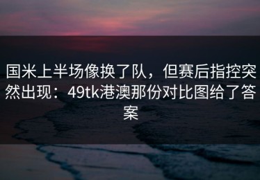 国米上半场像换了队，但赛后指控突然出现：49tk港澳那份对比图给了答案