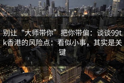别让“大师带你”把你带偏：谈谈99tk香港的风险点：看似小事，其实是关键