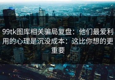 99tk图库相关骗局复盘：他们最爱利用的心理是沉没成本：这比你想的更重要