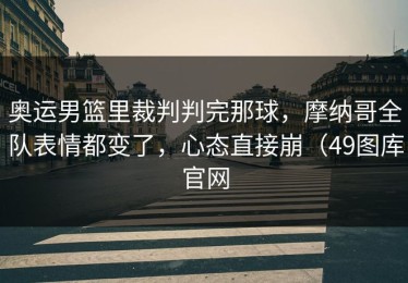 奥运男篮里裁判判完那球，摩纳哥全队表情都变了，心态直接崩（49图库官网