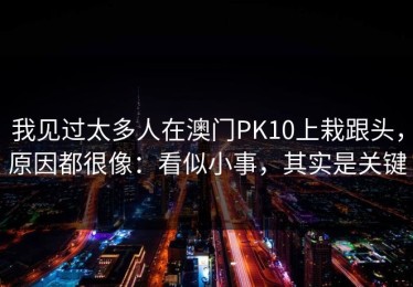 我见过太多人在澳门PK10上栽跟头，原因都很像：看似小事，其实是关键