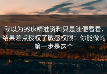 我以为99tk精准资料只是随便看看，结果差点授权了敏感权限：你能做的第一步是这个
