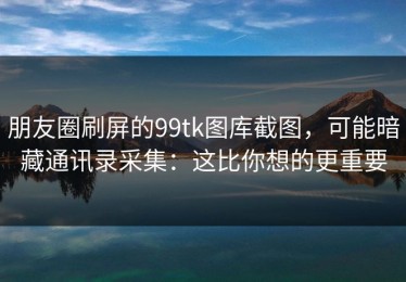 朋友圈刷屏的99tk图库截图，可能暗藏通讯录采集：这比你想的更重要