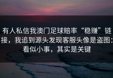 有人私信我澳门足球賠率“稳赚”链接，我追到源头发现客服头像是盗图：看似小事，其实是关键