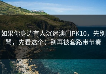 如果你身边有人沉迷澳门PK10，先别骂，先看这个：别再被套路带节奏
