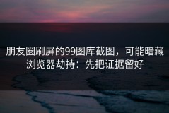 朋友圈刷屏的99图库截图，可能暗藏浏览器劫持：先把证据留好