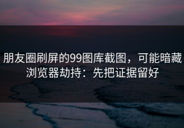 朋友圈刷屏的99图库截图，可能暗藏浏览器劫持：先把证据留好