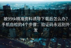 被99tk精准资料诱导下载后怎么办？手机自检的4个步骤：验证码永远别外发