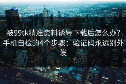 被99tk精准资料诱导下载后怎么办？手机自检的4个步骤：验证码永远别外发