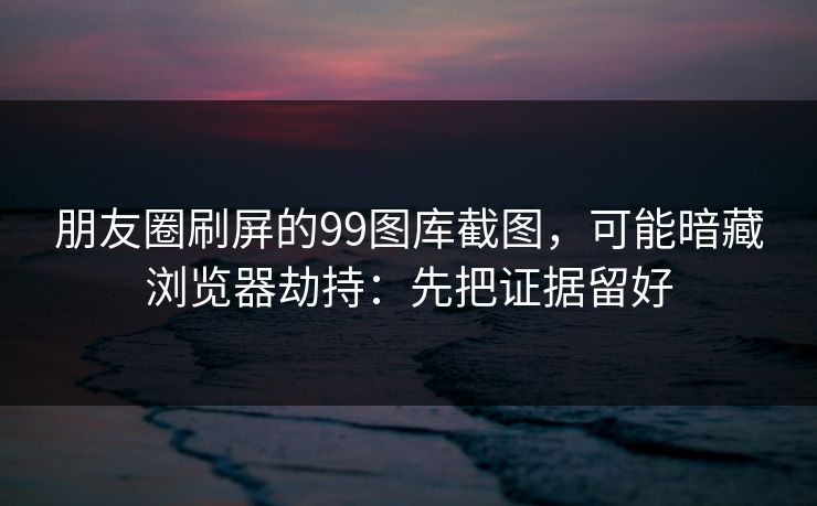朋友圈刷屏的99图库截图，可能暗藏浏览器劫持：先把证据留好