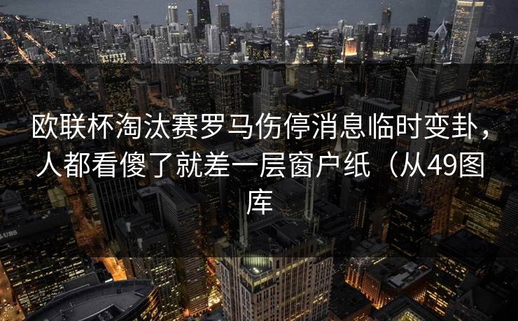 欧联杯淘汰赛罗马伤停消息临时变卦,人都看傻了就差一层窗户纸(从49图库 欧联杯淘汰赛罗马伤停消息临时变卦,人都看傻了就差一层窗户纸(从49图库