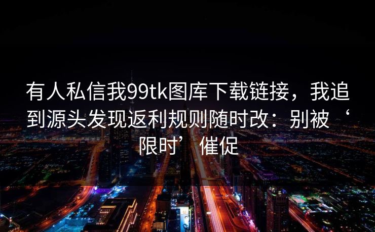 有人私信我99tk图库下载链接，我追到源头发现返利规则随时改：别被‘限时’催促