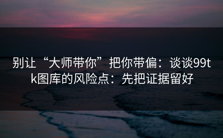 别让“大师带你”把你带偏：谈谈99tk图库的风险点：先把证据留好
