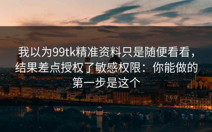 我以为99tk精准资料只是随便看看，结果差点授权了敏感权限：你能做的第一步是这个