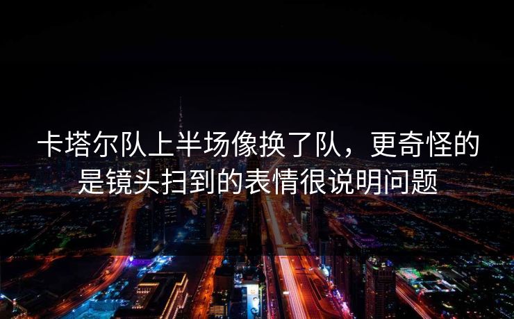 卡塔尔队上半场像换了队，更奇怪的是镜头扫到的表情很说明问题