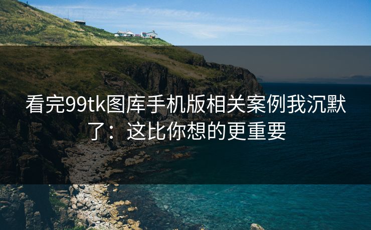 看完99tk图库手机版相关案例我沉默了：这比你想的更重要