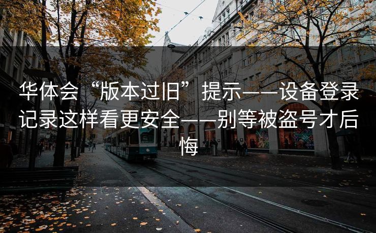 华体会“版本过旧”提示——设备登录记录这样看更安全——别等被盗号才后悔