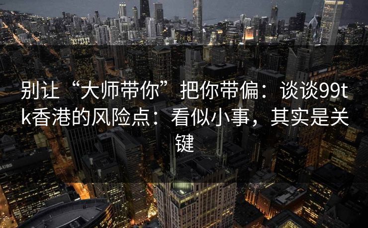 别让“大师带你”把你带偏:谈谈99tk香港的风险点:看似小事,其实是关键 别让“大师带你”把你带偏:谈谈99tk香港的风险点:看似小事,其实是关键
