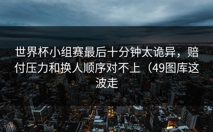 世界杯小组赛最后十分钟太诡异,赔付压力和换人顺序对不上(49图库这波走 世界杯小组赛最后十分钟太诡异,赔付压力和换人顺序对不上(49图库这波走