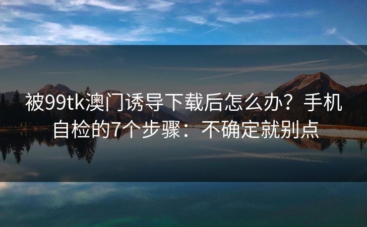 被99tk澳门诱导下载后怎么办?手机自检的7个步骤:不确定就别点 被99tk澳门诱导下载后怎么办?手机自检的7个步骤:不确定就别点