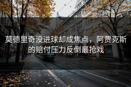 莫德里奇没进球却成焦点，阿贾克斯的赔付压力反倒最抢戏
