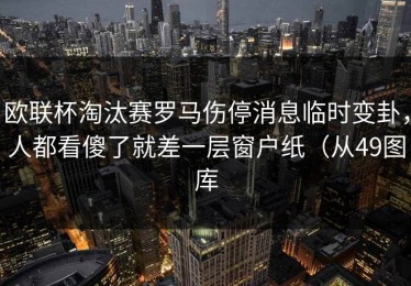 欧联杯淘汰赛罗马伤停消息临时变卦，人都看傻了就差一层窗户纸（从49图库