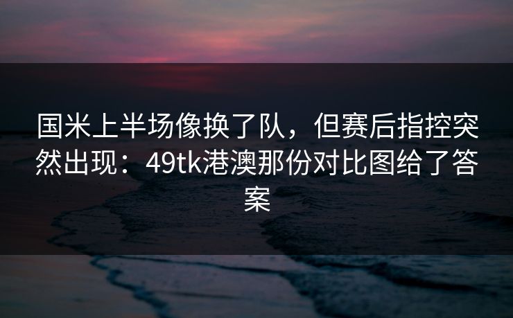 国米上半场像换了队，但赛后指控突然出现：49tk港澳那份对比图给了答案