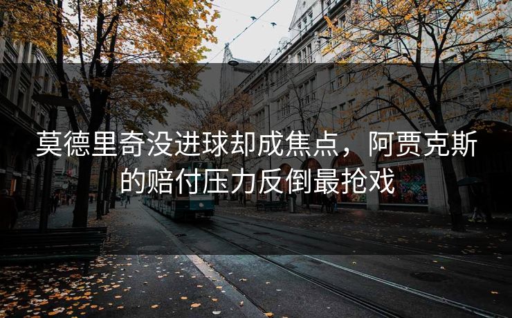 莫德里奇没进球却成焦点，阿贾克斯的赔付压力反倒最抢戏